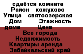 сдаётся комната › Район ­ кожухово › Улица ­ святоозерская › Дом ­ 21 › Этажность дома ­ 14 › Цена ­ 15 000 - Все города Недвижимость » Квартиры аренда   . Забайкальский край